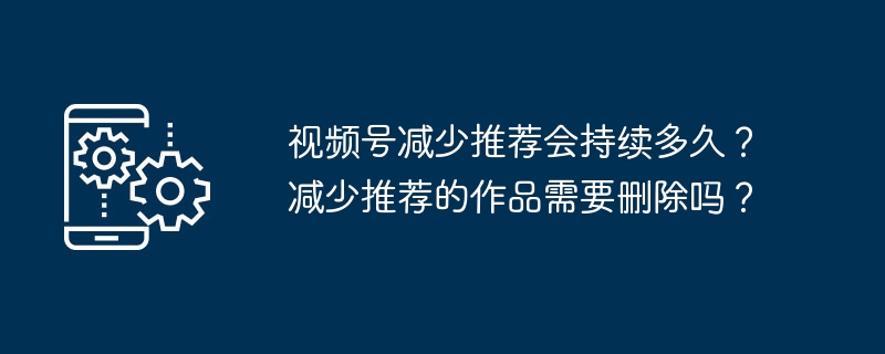 2024年视频号减少推荐会持续多久？减少推荐的作品需要删除吗？