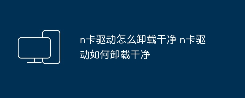 n卡驱动怎么卸载干净-彻底卸载n卡驱动的技巧