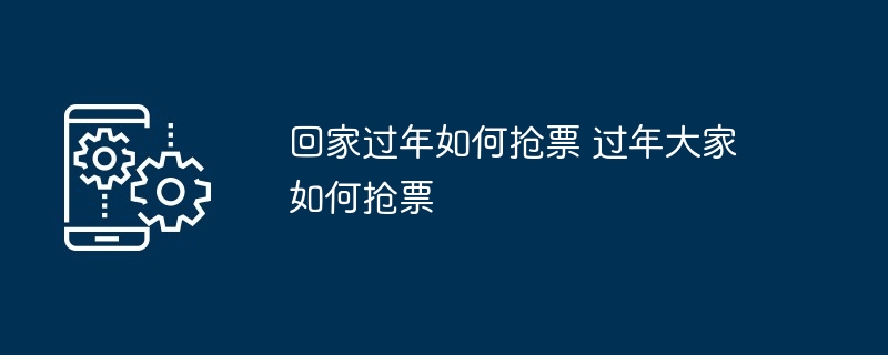 回家过年抢票攻略-过年抢票技巧大揭秘