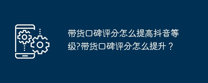 提升抖音带货口碑评分技巧