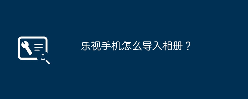 2024乐视手机怎么导入相册？