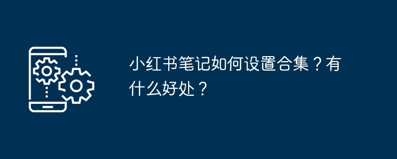 2024小红书笔记如何设置合集？有什么好处？