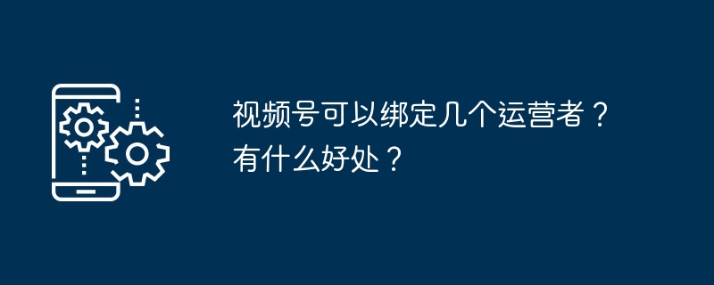 2024视频号可以绑定几个运营者？有什么好处？