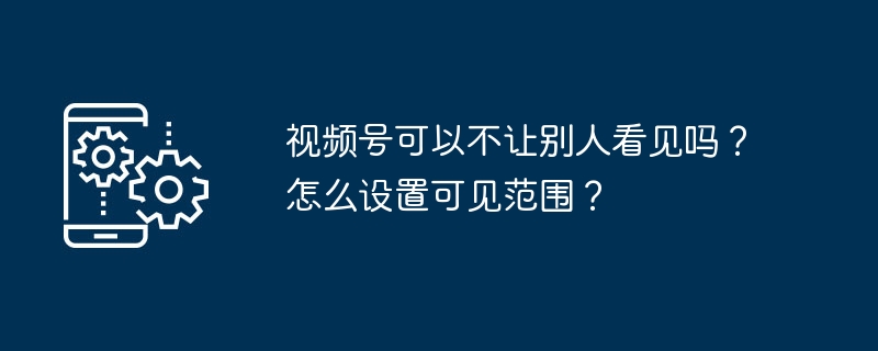 2024视频号可以不让别人看见吗？怎么设置可见范围？