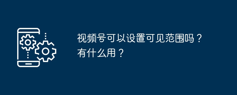 2024视频号可以设置可见范围吗？有什么用？