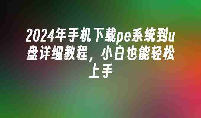 2024年手机下载pe系统到u盘详细教程，小白也能轻松上手