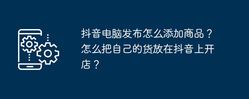 2024抖音电脑发布怎么添加商品？怎么把自己的货放在抖音上开店？