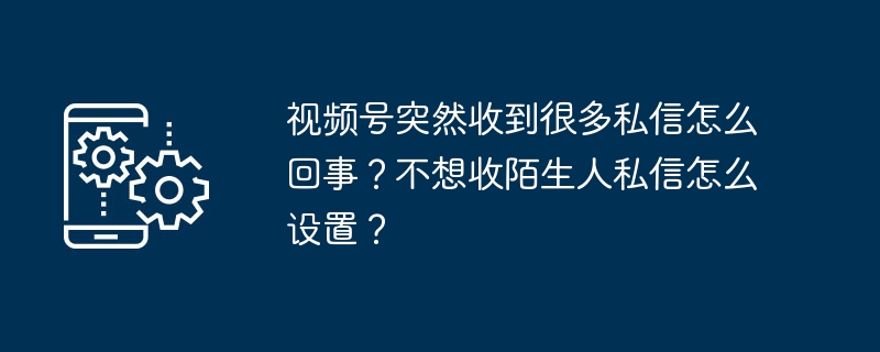 2024视频号突然收到很多私信怎么回事？不想收陌生人私信怎么设置？