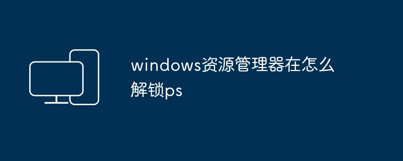 2024windows资源管理器在怎么解锁ps