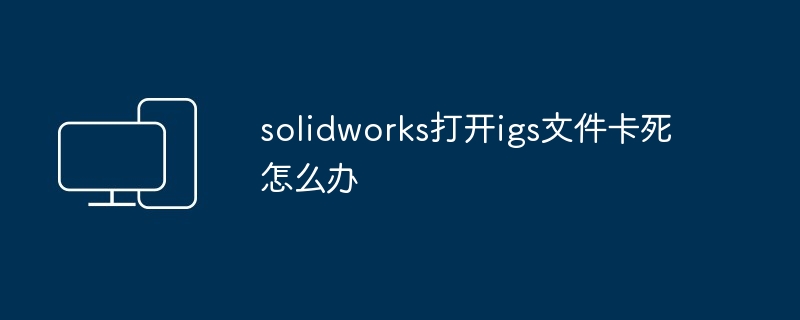 2024solidworks打开igs文件卡死怎么办