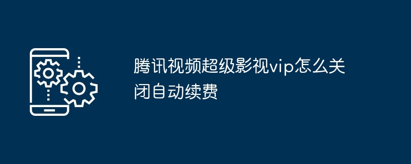 2024腾讯视频超级影视vip怎么关闭自动续费