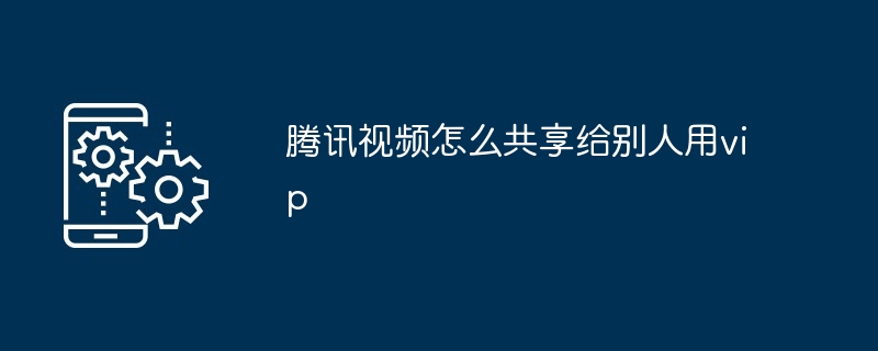 2024腾讯视频怎么共享给别人用vip