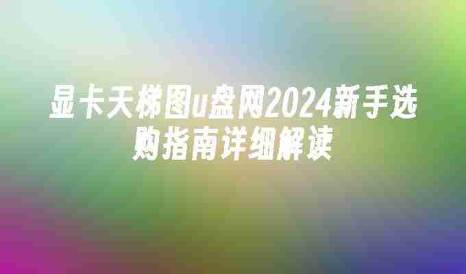 显卡天梯图u盘网2024新手选购指南详细解读