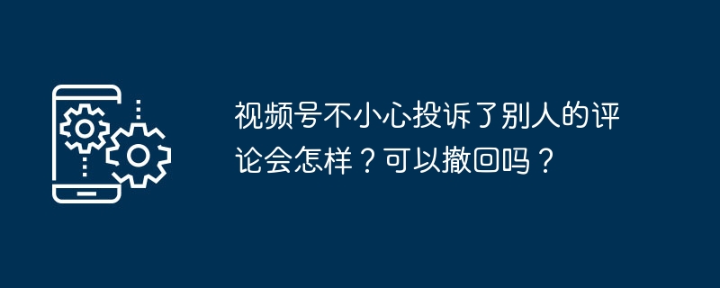 视频号不小心投诉了别人的评论会怎样？可以撤回吗？