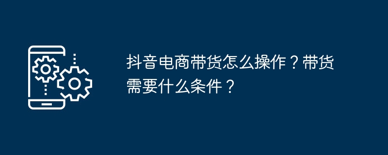 抖音电商带货怎么操作？带货需要什么条件？