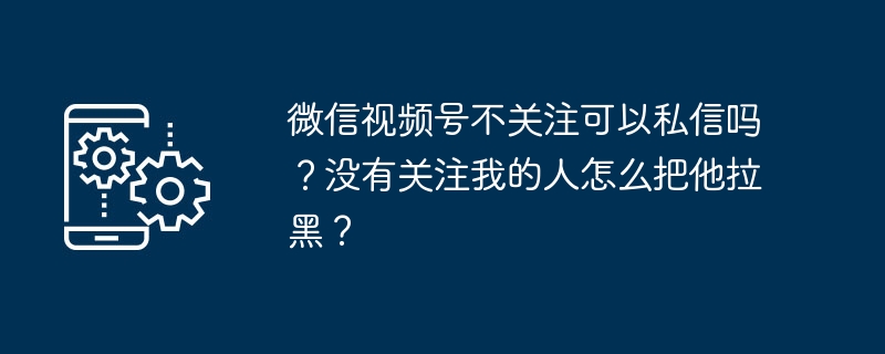 微信视频号不关注可以私信吗？没有关注我的人怎么把他拉黑？