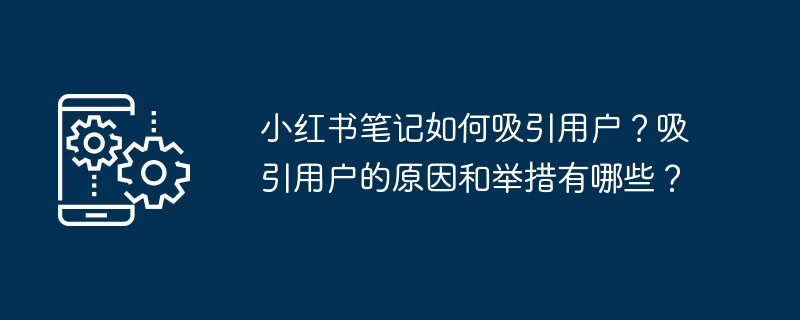 小红书笔记如何吸引用户？吸引用户的原因和举措有哪些？