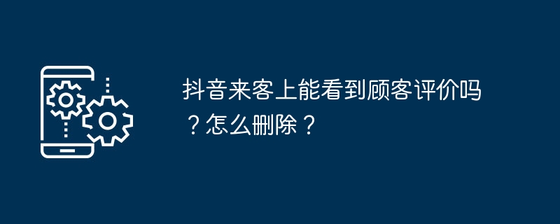 抖音来客上能看到顾客评价吗？怎么删除？