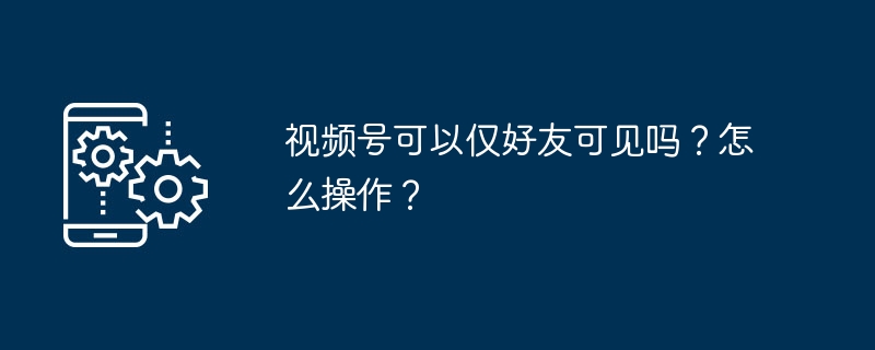 视频号可以仅好友可见吗？怎么操作？