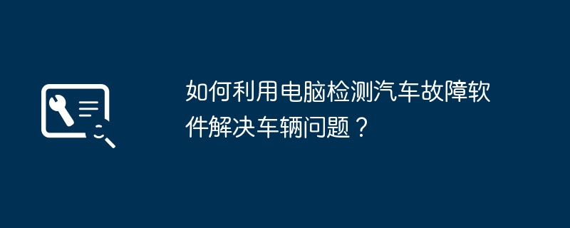 如何利用电脑检测汽车故障软件解决车辆问题？