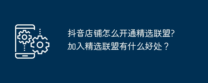 抖音店铺怎么开通精选联盟?加入精选联盟有什么好处？