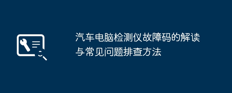 汽车电脑检测仪故障码的解读与常见问题排查方法