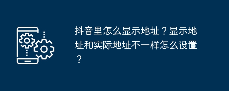 抖音里怎么显示地址？显示地址和实际地址不一样怎么设置？