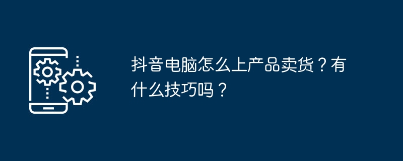 抖音电脑怎么上产品卖货？有什么技巧吗？