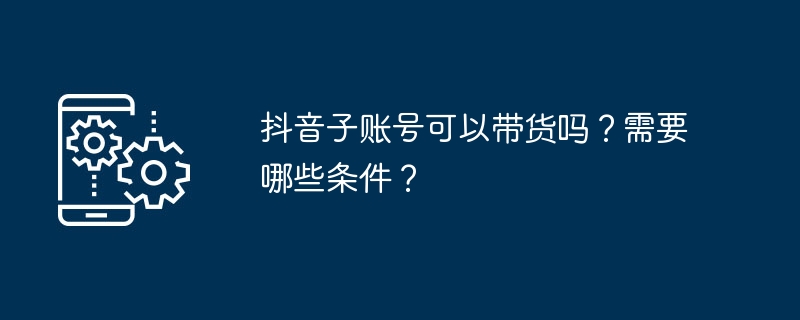 抖音子账号可以带货吗？需要哪些条件？