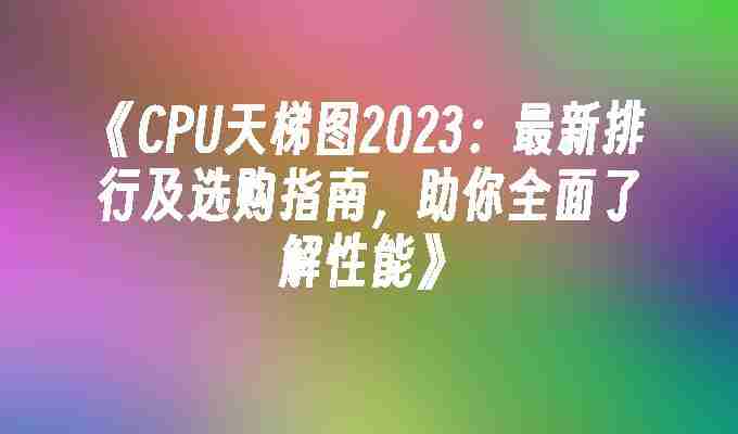 2024年《CPU天梯图2023：最新排行及选购指南，助你全面了解性能》