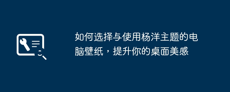 2024年如何选择与使用杨洋主题的电脑壁纸，提升你的桌面美感