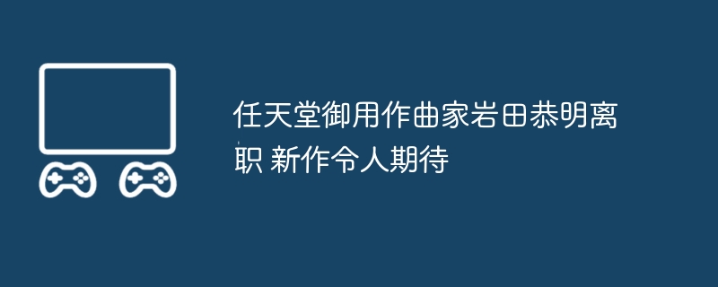 2024年任天堂御用作曲家岩田恭明离职 新作令人期待