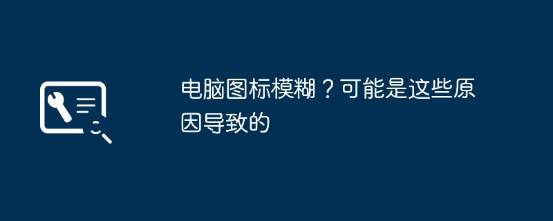 2024年电脑图标模糊？可能是这些原因导致的