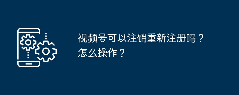 2024年视频号可以注销重新注册吗？怎么操作？