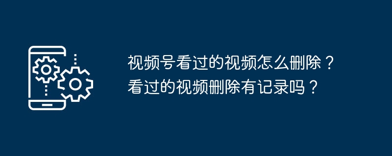 2024年视频号看过的视频怎么删除？看过的视频删除有记录吗？