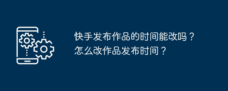 2024年快手发布作品的时间能改吗？怎么改作品发布时间？