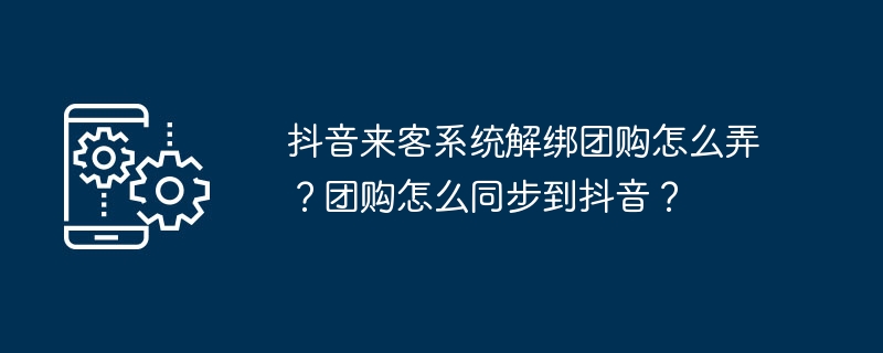 2024年抖音来客系统解绑团购怎么弄？团购怎么同步到抖音？