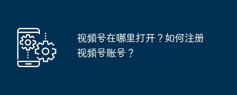 2024年视频号在哪里打开？如何注册视频号账号？