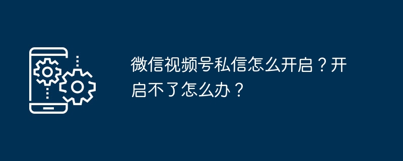 2024年微信视频号私信怎么开启？开启不了怎么办？