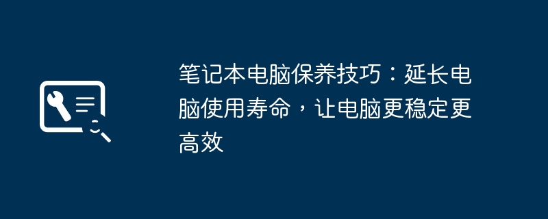 2024年笔记本电脑保养技巧：延长电脑使用寿命，让电脑更稳定更高效