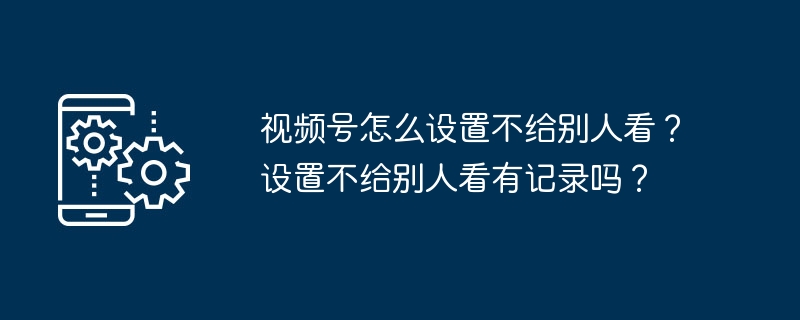 2024年视频号怎么设置不给别人看？设置不给别人看有记录吗？