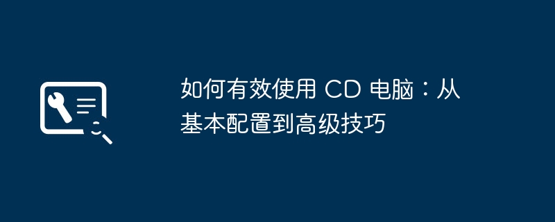 2024年如何有效使用 CD 电脑：从基本配置到高级技巧