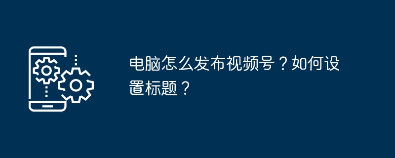 2024年电脑怎么发布视频号？如何设置标题？