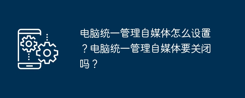 2024年电脑统一管理自媒体怎么设置？电脑统一管理自媒体要关闭吗？