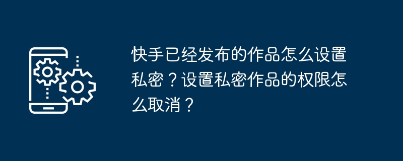 2024年快手已经发布的作品怎么设置私密？设置私密作品的权限怎么取消？