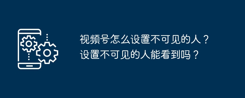 2024年视频号怎么设置不可见的人？设置不可见的人能看到吗？