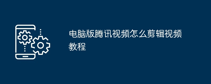 2024年电脑版腾讯视频怎么剪辑视频教程