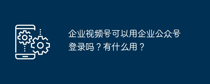 2024年企业视频号可以用企业公众号登录吗？有什么用？