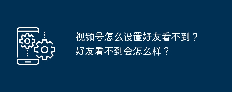 2024年视频号怎么设置好友看不到？好友看不到会怎么样？