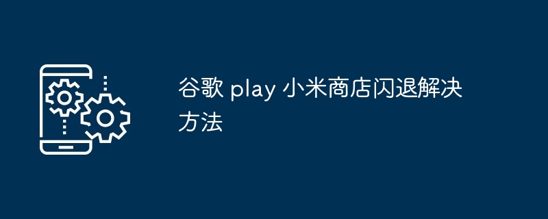 2024年谷歌 play 小米商店闪退解决方法